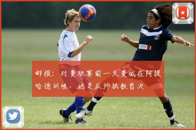 邮报：对曼联赛前一天曼城在阿提哈德训练，这是瓜帅执教首次